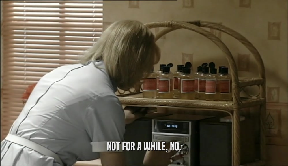 NOT FOR A WHILE, NO.  