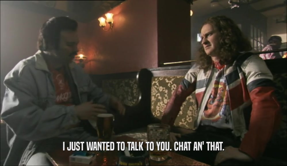 I JUST WANTED TO TALK TO YOU. CHAT AN' THAT.  