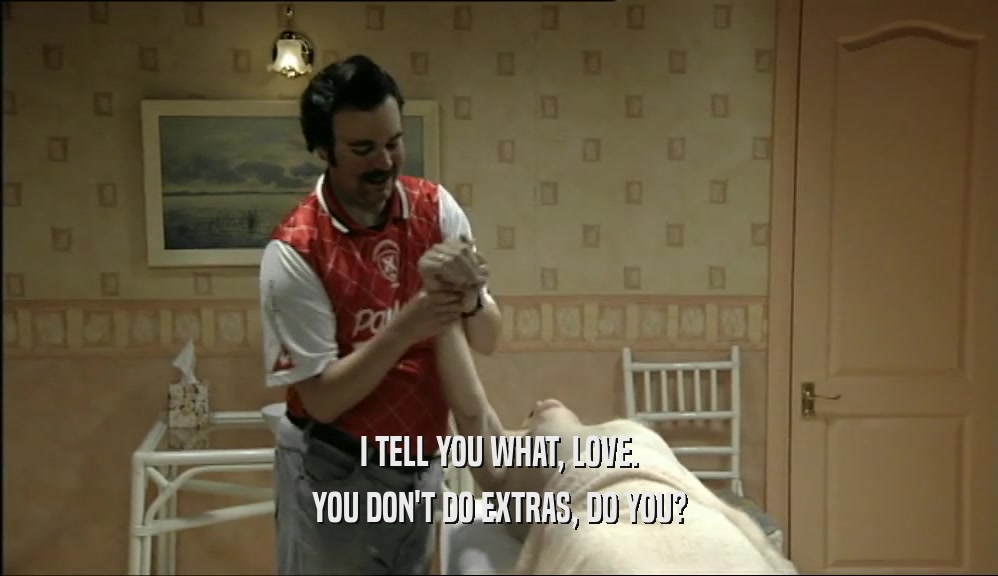I TELL YOU WHAT, LOVE. YOU DON'T DO EXTRAS, DO YOU? 