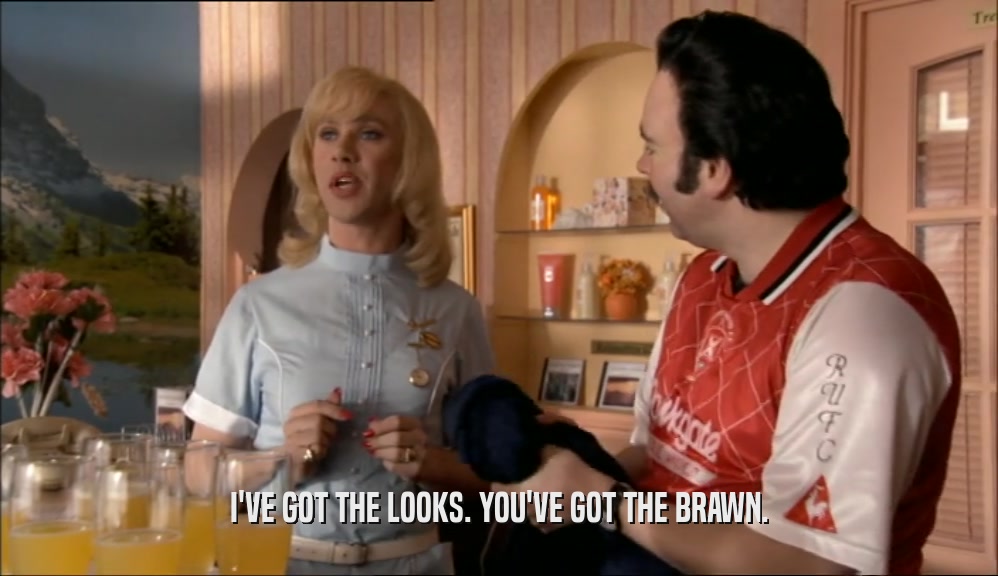 I'VE GOT THE LOOKS. YOU'VE GOT THE BRAWN.  