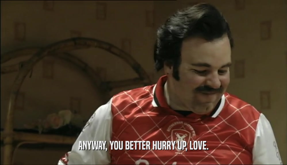 ANYWAY, YOU BETTER HURRY UP, LOVE.  