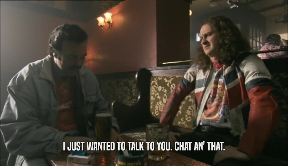 I JUST WANTED TO TALK TO YOU. CHAT AN' THAT.  