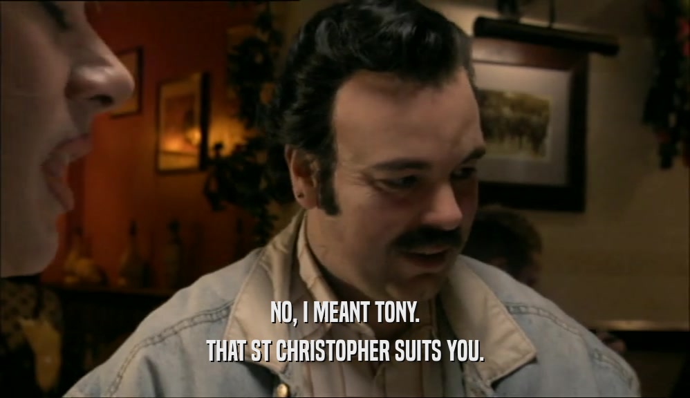 NO, I MEANT TONY.
 THAT ST CHRISTOPHER SUITS YOU.
 