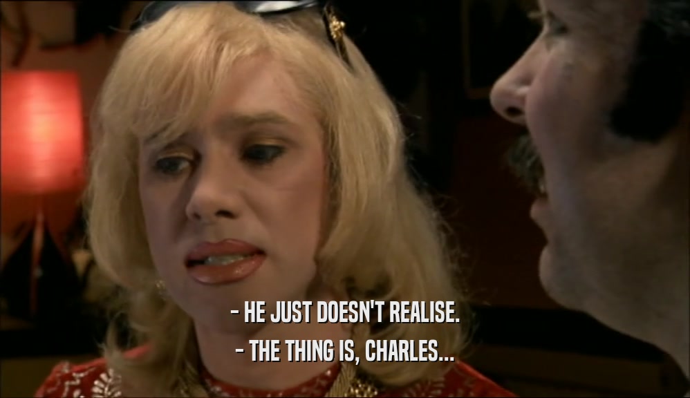 - HE JUST DOESN'T REALISE.
 - THE THING IS, CHARLES...
 