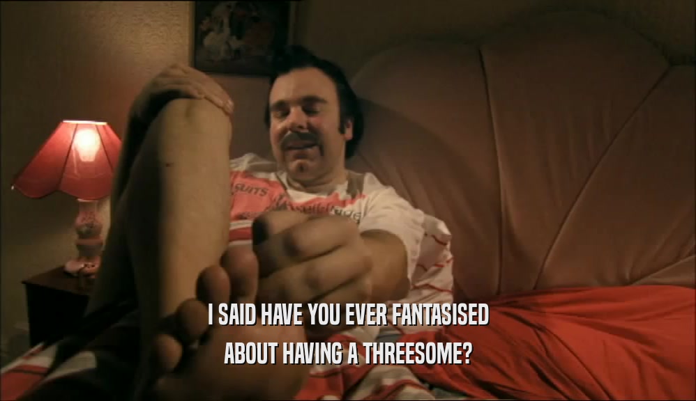 I SAID HAVE YOU EVER FANTASISED ABOUT HAVING A THREESOME? 