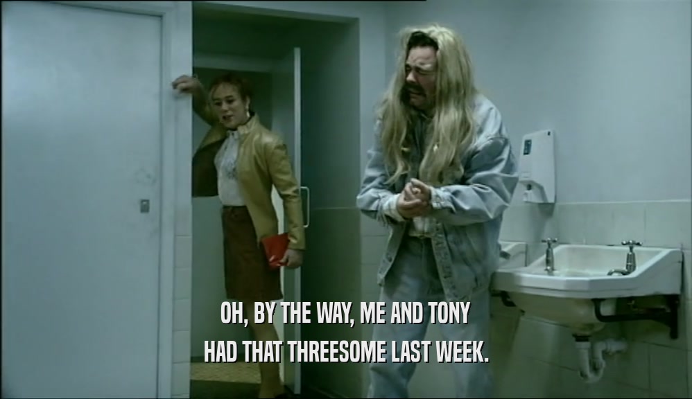 OH, BY THE WAY, ME AND TONY
 HAD THAT THREESOME LAST WEEK.
 