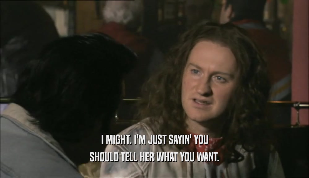 I MIGHT. I'M JUST SAYIN' YOU SHOULD TELL HER WHAT YOU WANT. 