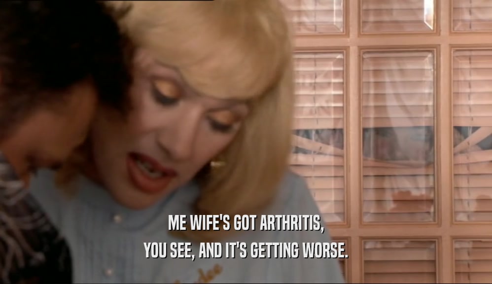 ME WIFE'S GOT ARTHRITIS, YOU SEE, AND IT'S GETTING WORSE. 