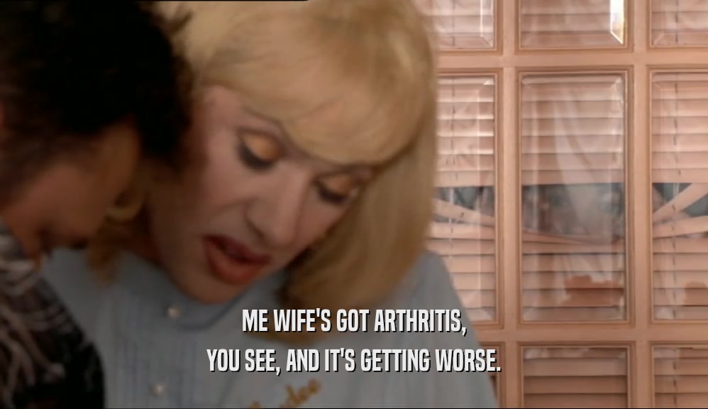ME WIFE'S GOT ARTHRITIS, YOU SEE, AND IT'S GETTING WORSE. 