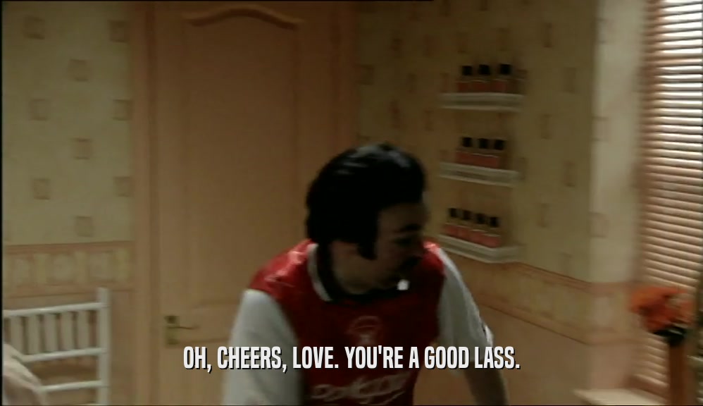 OH, CHEERS, LOVE. YOU'RE A GOOD LASS.  