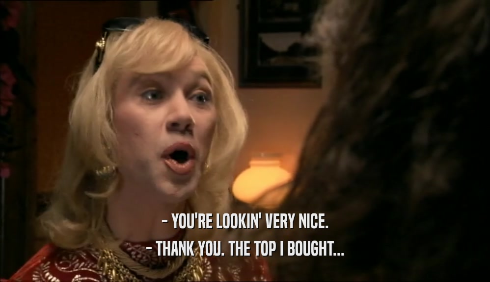 - YOU'RE LOOKIN' VERY NICE.
 - THANK YOU. THE TOP I BOUGHT...
 