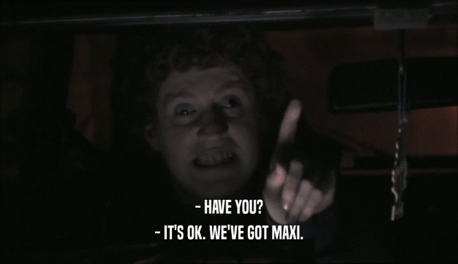 - HAVE YOU? - IT'S OK. WE'VE GOT MAXI. 