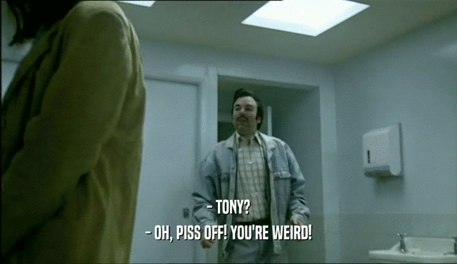 - TONY?
 - OH, PISS OFF! YOU'RE WEIRD!
 