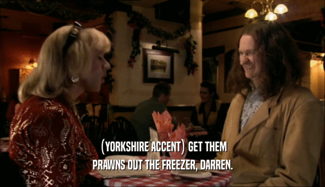 (YORKSHIRE ACCENT) GET THEM PRAWNS OUT THE FREEZER, DARREN. 