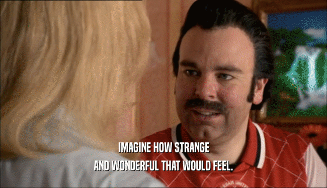 IMAGINE HOW STRANGE AND WONDERFUL THAT WOULD FEEL. 
