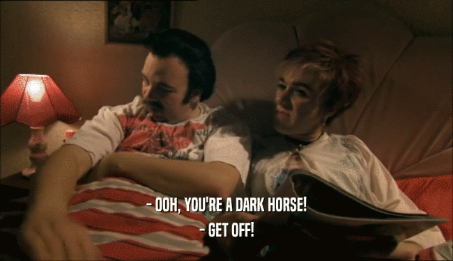 - OOH, YOU'RE A DARK HORSE!
 - GET OFF!
 