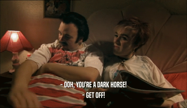 - OOH, YOU'RE A DARK HORSE! - GET OFF! 