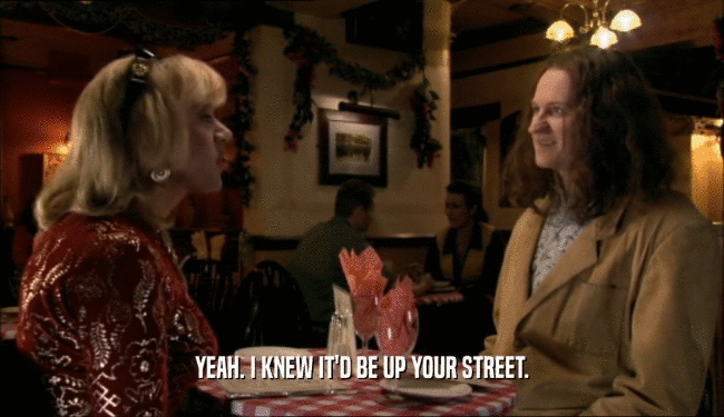 YEAH. I KNEW IT'D BE UP YOUR STREET.  