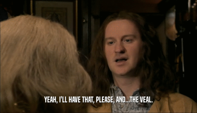 YEAH, I'LL HAVE THAT, PLEASE, AND...THE VEAL.  