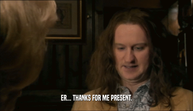ER... THANKS FOR ME PRESENT.  