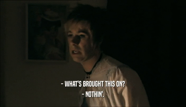 - WHAT'S BROUGHT THIS ON? - NOTHIN'. 