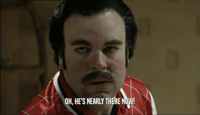 OH, HE'S NEARLY THERE NOW!  