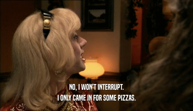 NO, I WON'T INTERRUPT. I ONLY CAME IN FOR SOME PIZZAS. 