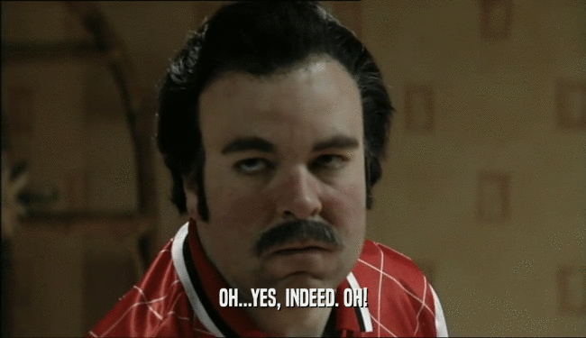 OH...YES, INDEED. OH!  