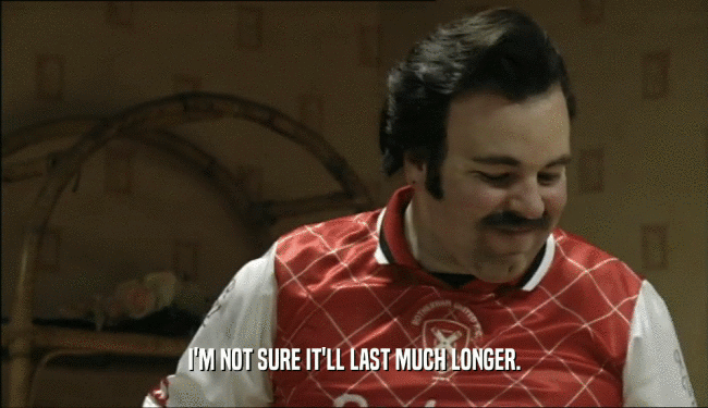I'M NOT SURE IT'LL LAST MUCH LONGER.  