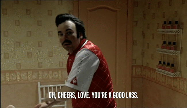 OH, CHEERS, LOVE. YOU'RE A GOOD LASS.  