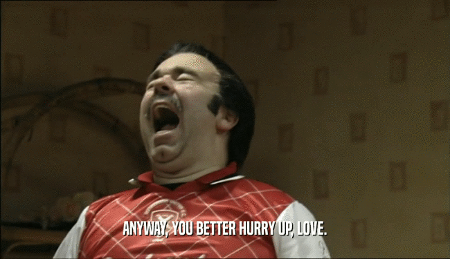 ANYWAY, YOU BETTER HURRY UP, LOVE.  