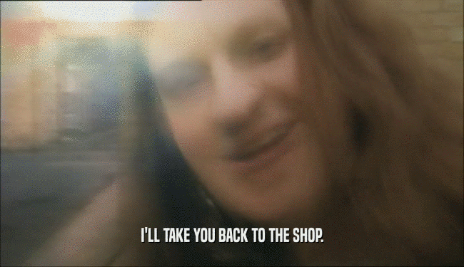 I'LL TAKE YOU BACK TO THE SHOP.  
