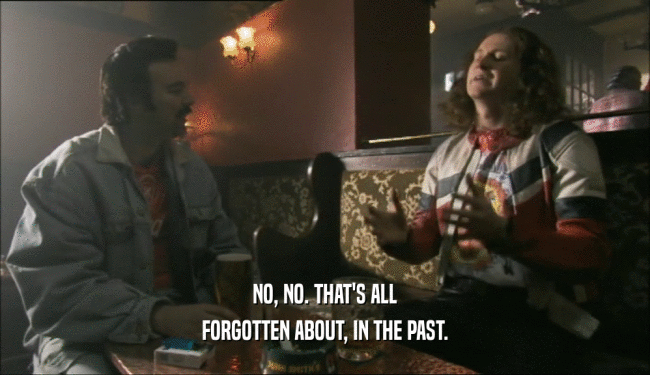 NO, NO. THAT'S ALL FORGOTTEN ABOUT, IN THE PAST. 