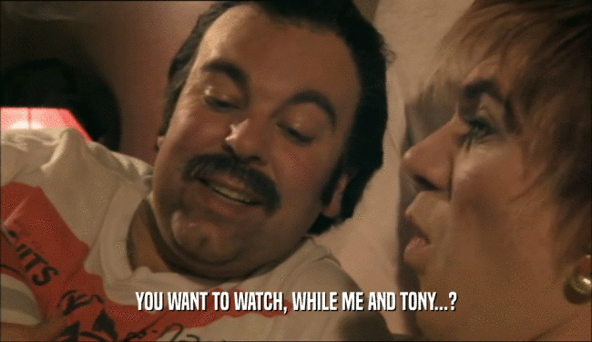 YOU WANT TO WATCH, WHILE ME AND TONY...?
  