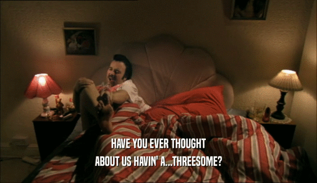 HAVE YOU EVER THOUGHT
 ABOUT US HAVIN' A...THREESOME?
 