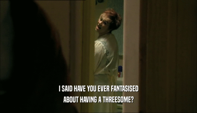 I SAID HAVE YOU EVER FANTASISED
 ABOUT HAVING A THREESOME?
 