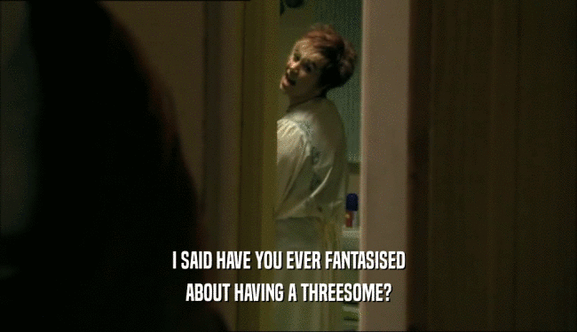 I SAID HAVE YOU EVER FANTASISED ABOUT HAVING A THREESOME? 