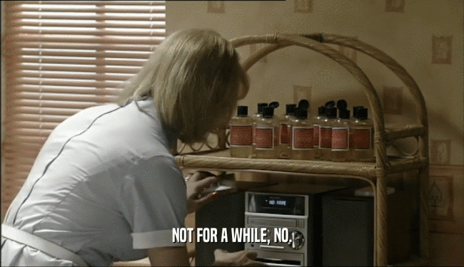 NOT FOR A WHILE, NO.  