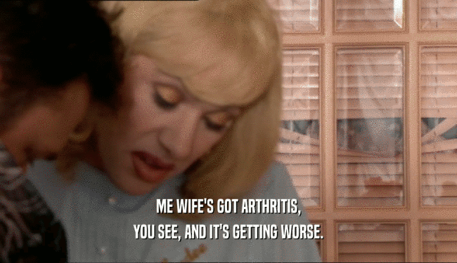 ME WIFE'S GOT ARTHRITIS, YOU SEE, AND IT'S GETTING WORSE. 