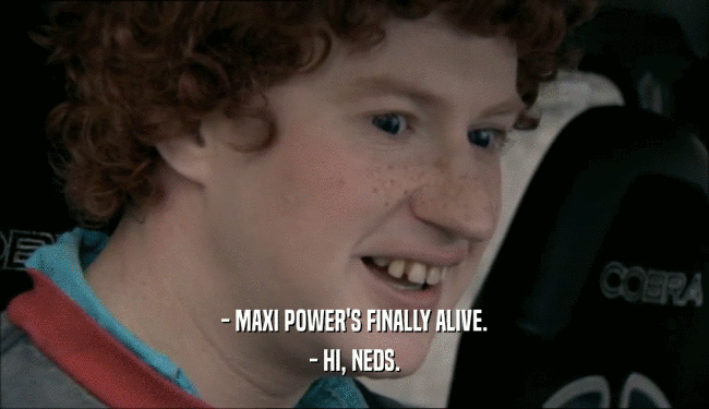 - MAXI POWER'S FINALLY ALIVE. - HI, NEDS. 