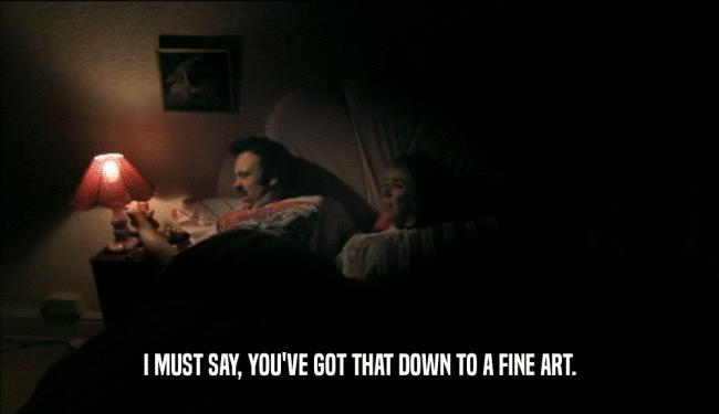 I MUST SAY, YOU'VE GOT THAT DOWN TO A FINE ART.  