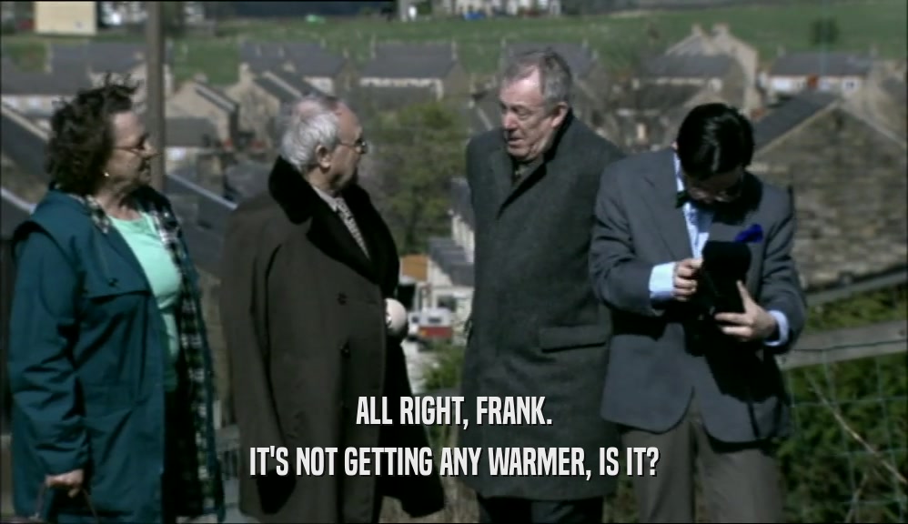 ALL RIGHT, FRANK.
 IT'S NOT GETTING ANY WARMER, IS IT?
 