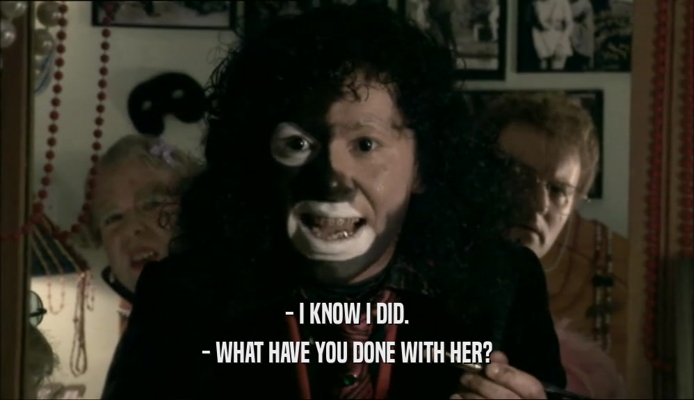 - I KNOW I DID. - WHAT HAVE YOU DONE WITH HER? 
