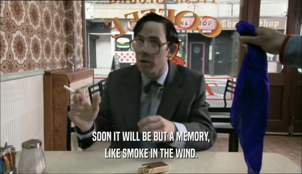 SOON IT WILL BE BUT A MEMORY, LIKE SMOKE IN THE WIND. 