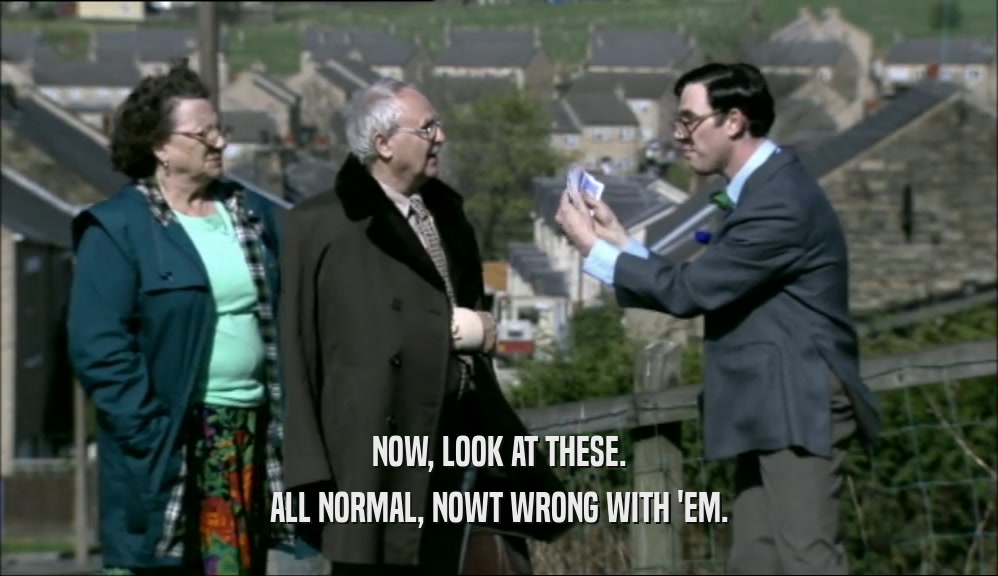 NOW, LOOK AT THESE. ALL NORMAL, NOWT WRONG WITH 'EM. 