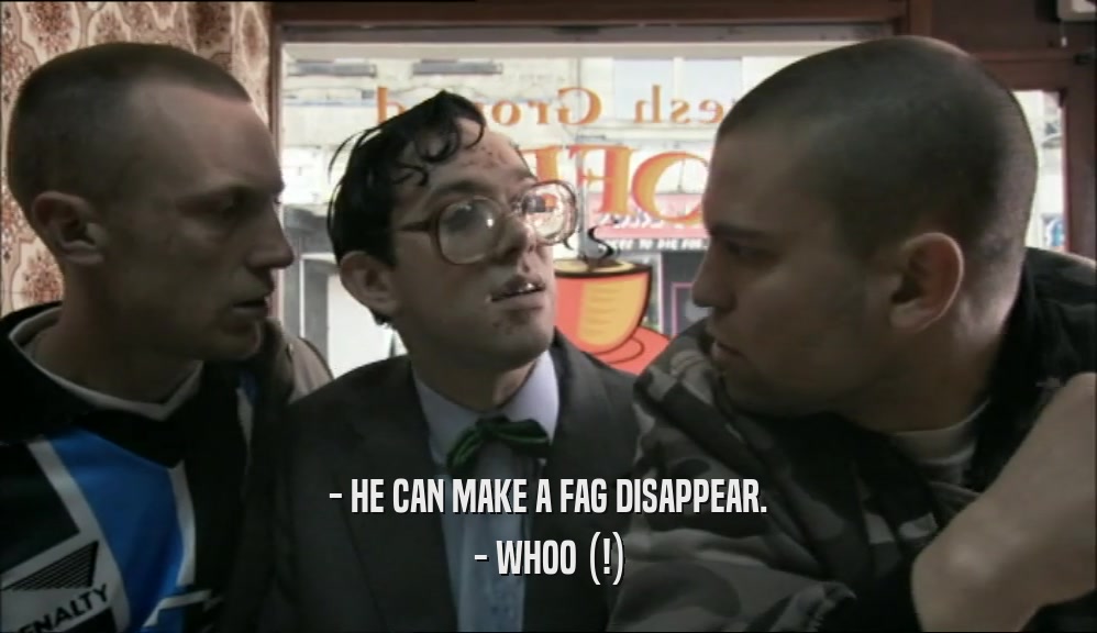 - HE CAN MAKE A FAG DISAPPEAR. - WHOO (!) 