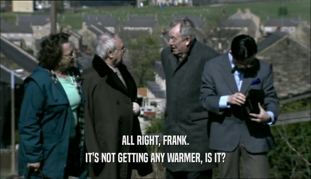 ALL RIGHT, FRANK.
 IT'S NOT GETTING ANY WARMER, IS IT?
 