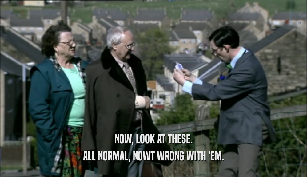 NOW, LOOK AT THESE. ALL NORMAL, NOWT WRONG WITH 'EM. 