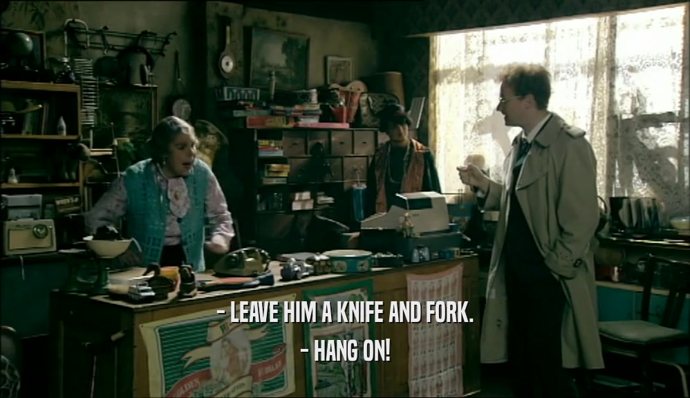 - LEAVE HIM A KNIFE AND FORK.
 - HANG ON!
 