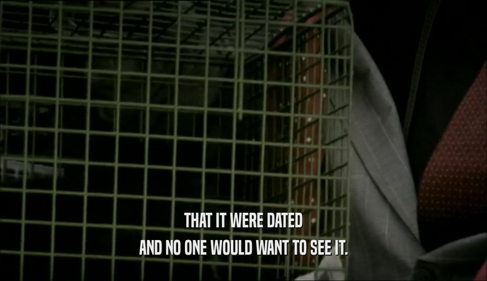 THAT IT WERE DATED AND NO ONE WOULD WANT TO SEE IT. 